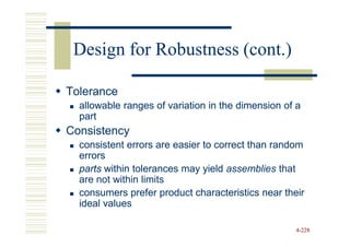 Design for Robustness (cont.)

Tolerance
  allowable ranges of variation in the dimension of a
  part
Consistency
  consistent errors are easier to correct than random
  errors
  parts within tolerances may yield assemblies that
  are not within limits
  consumers prefer product characteristics near their
  ideal values

                                                   4-228
 