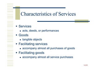 Characteristics of Services

Services
  acts, deeds, or performances
Goods
  tangible objects
Facilitating services
  accompany almost all purchases of goods
Facilitating goods
  accompany almost all service purchases

                                            5-235
 