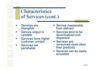 Characteristics
of Services (cont.)
Services are           Service inseparable
intangible             from delivery
Service output is      Services tend to be
variable               decentralized and
Services have higher   dispersed
customer contact       Services are
Services are           consumed more often
perishable             than products
                       Services can be easily
                       emulated


                                          5-237
 
