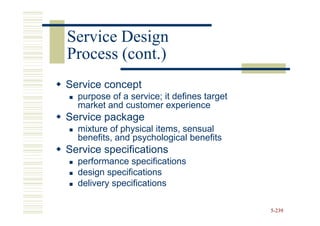 Service Design
Process (cont.)
Service concept
  purpose of a service; it defines target
  market and customer experience
Service package
  mixture of physical items, sensual
  benefits, and psychological benefits
Service specifications
  performance specifications
  design specifications
  delivery specifications

                                            5-239
 