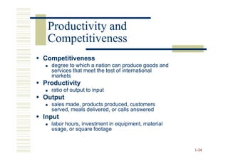 Productivity and
 Competitiveness
Competitiveness
  degree to which a nation can produce goods and
  services that meet the test of international
  markets
Productivity
  ratio of output to input
Output
  sales made, products produced, customers
  served, meals delivered, or calls answered
Input
  labor hours, investment in equipment, material
  usage, or square footage


                                                   1-24
 
