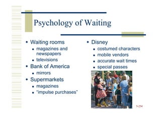 Psychology of Waiting

Waiting rooms           Disney
  magazines and           costumed characters
  newspapers              mobile vendors
  televisions             accurate wait times
Bank of America           special passes
  mirrors
Supermarkets
  magazines
  “impulse purchases”

                                           5-254
 