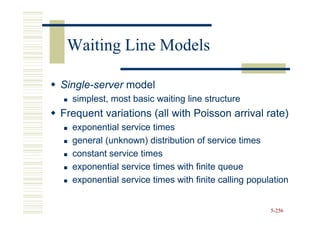 Waiting Line Models

Single-
Single-server model
  simplest, most basic waiting line structure
Frequent variations (all with Poisson arrival rate)
  exponential service times
  general (unknown) distribution of service times
  constant service times
  exponential service times with finite queue
  exponential service times with finite calling population


                                                     5-256
 