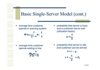 Basic Single-Server Model (cont.)
       Single-

average time customer      probability that server is busy
spends in queuing system   and a customer has to wait
            1        L     (utilization factor)
    W=           =                         λ
           µ–λ       λ                ρ=
                                           µ

average time customer      probability that server is idle
spends waiting in line     and customer can be served
                λ                    I=1– ρ
          Wq =
          µ ( µ – λ)                     λ
                                   =1–        = P0
                                         µ

                                                       5-259
 