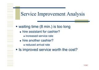 Service Improvement Analysis

waiting time (8 min.) is too long
  hire assistant for cashier?
    increased service rate
  hire another cashier?
    reduced arrival rate
Is improved service worth the cost?


                                      5-262
 