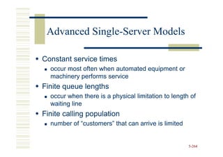 Advanced Single-Server Models
          Single-

Constant service times
  occur most often when automated equipment or
  machinery performs service
Finite queue lengths
  occur when there is a physical limitation to length of
  waiting line
Finite calling population
  number of “customers” that can arrive is limited


                                                     5-264
 