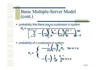 Basic Multiple-Server Model
       Multiple-
 (cont.)
probability that there are no customers in system
                          1
 P0 = n = s – 1
                        1 λ n      1 λ s
           ∑
         n=0
                  () n!
                          +
                          µ    ( )( )
                                 s!   µ
                                                sµ
                                            sµ - λ

probability of n customers in system
                                λ n
                      ()
                       1

       Pn = {        ()
                       s!sn–s    µ

                             1 λ n
                                   P0, for n > s


                             P0, for n ≤ s
                              n! µ
                                                     5-267
 