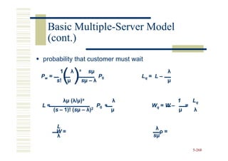 Basic Multiple-Server Model
        Multiple-
  (cont.)
probability that customer must wait

             ()
          1     λ   s    sµ                          λ
Pw =                          P0         Lq = L –
        s!    µ     sµ – λ                           µ


             λµ (λ/µ)s               λ                   1       Lq
L=                            P0 +          Wq = W –         =
       (s – 1)! (sµ – λ)2
                (s                   µ                   µ       λ


        L                                     λ
        W=                                      ρ=
        λ                                    sµ

                                                                 5-268
 