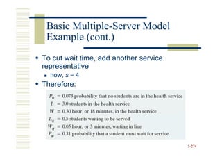 Basic Multiple-Server Model
       Multiple-
 Example (cont.)
To cut wait time, add another service
representative
  now, s = 4
Therefore:




                                        5-274
 