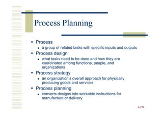 Process Planning

Process
  a group of related tasks with specific inputs and outputs
Process design
  what tasks need to be done and how they are
  coordinated among functions, people, and
  organizations
Process strategy
  an organization’s overall approach for physically
  producing goods and services
Process planning
  converts designs into workable instructions for
  manufacture or delivery

                                                              6-278
 