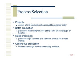 Process Selection

Projects
  one-of-a-kind production of a product to customer order
Batch production
  processes many different jobs at the same time in groups or
  batches
Mass production
  produces large volumes of a standard product for a mass
  market
Continuous production
  used for very-high volume commodity products



                                                            6-281
 