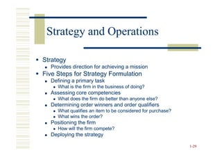 Strategy and Operations

Strategy
  Provides direction for achieving a mission
Five Steps for Strategy Formulation
  Defining a primary task
     What is the firm in the business of doing?
  Assessing core competencies
     What does the firm do better than anyone else?
  Determining order winners and order qualifiers
     What qualifies an item to be considered for purchase?
     What wins the order?
  Positioning the firm
     How will the firm compete?
  Deploying the strategy

                                                             1-29
 