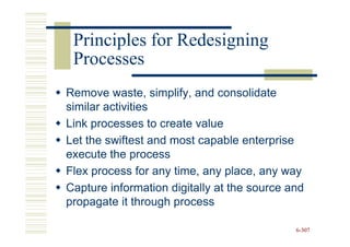 Principles for Redesigning
 Processes
Remove waste, simplify, and consolidate
similar activities
Link processes to create value
Let the swiftest and most capable enterprise
execute the process
Flex process for any time, any place, any way
Capture information digitally at the source and
propagate it through process

                                             6-307
 