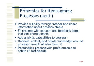 Principles for Redesigning
 Processes (cont.)
Provide visibility through fresher and richer
information about process status
Fit process with sensors and feedback loops
that can prompt action
Add analytic capabilities to process
Connect, collect, and create knowledge around
process through all who touch it
Personalize process with preferences and
habits of participants


                                          6-308
 