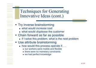Techniques for Generating
 Innovative Ideas (cont.)
Try inverse brainstorming
  what would increase cost
  what would displease the customer
Chain forward as far as possible
  if I solve this problem, what is the next problem
Use attribute brainstorming
  how would this process operate if. . .
    our workers were mobile and flexible
    there were no monetary constraints
    we had perfect knowledge


                                                      6-310
 