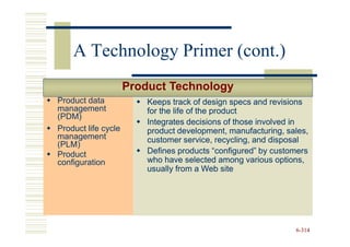 A Technology Primer (cont.)
                     Product Technology
Product data             Keeps track of design specs and revisions
management               for the life of the product
(PDM)
                         Integrates decisions of those involved in
Product life cycle       product development, manufacturing, sales,
management               customer service, recycling, and disposal
(PLM)
Product                  Defines products “configured” by customers
configuration            who have selected among various options,
                         usually from a Web site




                                                               6-314
 