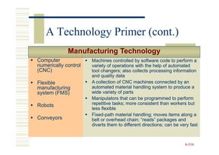 A Technology Primer (cont.)
             Manufacturing Technology
Computer              Machines controlled by software code to perform a
numerically control   variety of operations with the help of automated
(CNC)                 tool changers; also collects processing information
                      and quality data
Flexible              A collection of CNC machines connected by an
manufacturing         automated material handling system to produce a
system (FMS)          wide variety of parts
                      Manipulators that can be programmed to perform
Robots                repetitive tasks; more consistent than workers but
                      less flexible
                      Fixed-
                      Fixed-path material handling; moves items along a
Conveyors             belt or overhead chain; “reads” packages and
                      diverts them to different directions; can be very fast



                                                                     6-316
 