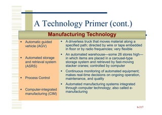 A Technology Primer (cont.)
              Manufacturing Technology
Automatic guided       A driverless truck that moves material along a
vehicle (AGV)          specified path; directed by wire or tape embedded
                       in floor or by radio frequencies; very flexible
                       An automated warehouse—some 26 stores high—
                                      warehouse—                    high—
Automated storage      in which items are placed in a carousel-type
                                                      carousel-
and retrieval system   storage system and retrieved by fast-moving
                                                        fast-
(ASRS)                 stacker cranes; controlled by computer
                       Continuous monitoring of automated equipment;
                       makes real-time decisions on ongoing operation,
                              real-
Process Control        maintenance, and quality
                       Automated manufacturing systems integrated
Computer-integrated    through computer technology; also called e-
                                                                e-
                       manufacturing
manufacturing (CIM)


                                                                     6-317
 