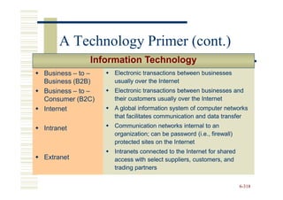 A Technology Primer (cont.)
             Information Technology
Business – to –   Electronic transactions between businesses
Business (B2B)    usually over the Internet
Business – to –   Electronic transactions between businesses and
Consumer (B2C)    their customers usually over the Internet
Internet          A global information system of computer networks
                  that facilitates communication and data transfer

Intranet          Communication networks internal to an
                  organization; can be password (i.e., firewall)
                  protected sites on the Internet
                  Intranets connected to the Internet for shared
Extranet          access with select suppliers, customers, and
                  trading partners


                                                                   6-318
 