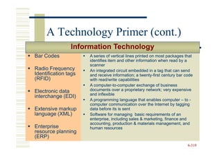 A Technology Primer (cont.)
                Information Technology
Bar Codes             A series of vertical lines printed on most packages that
                      identifies item and other information when read by a
                      scanner
Radio Frequency       An integrated circuit embedded in a tag that can send
Identification tags   and receive information; a twenty-first century bar code
                                                    twenty-
(RFID)                with read/write capabilities
                      A computer-to-computer exchange of business
                        computer-to-
Electronic data       documents over a proprietary network; very expensive
                      and inflexible
interchange (EDI)
                      A programming language that enables computer – to -
                      computer communication over the Internet by tagging
Extensive markup      data before its is sent
language (XML)        Software for managing basic requirements of an
                      enterprise, including sales & marketing, finance and
                      accounting, production & materials management, and
Enterprise            human resources
resource planning
(ERP)
                                                                           6-319
 