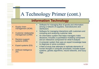 A Technology Primer (cont.)
                      Information Technology
                          Software for managing flow of goods and information
Supply chain              among a network of suppliers, manufacturers and
management (SCM)          distributors
                          Software for managing interactions with customers and
Customer relationship     compiling and analyzing customer data
management (CRM)          An information system that helps managers make
                          decisions; includes a quantitative modeling component
Decision support          and an interactive component for what-if analysis
                                                              what-
systems (DSS)
                          A computer system that uses an expert knowledge base
                          to diagnose or solve a problem
Expert systems (ES)
                          A field of study that attempts to replicate elements of
                          human thought in computer processes; includes expert
Artificial intelligence   systems, genetic algorithms, neural networks, and fuzzy
(AI)                      logic




                                                                              6-320
 