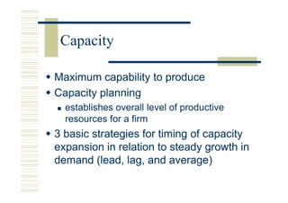 Capacity

Maximum capability to produce
Capacity planning
  establishes overall level of productive
  resources for a firm
3 basic strategies for timing of capacity
expansion in relation to steady growth in
demand (lead, lag, and average)
 
