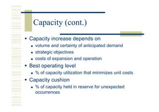 Capacity (cont.)
Capacity increase depends on
  volume and certainty of anticipated demand
  strategic objectives
  costs of expansion and operation
Best operating level
  % of capacity utilization that minimizes unit costs
Capacity cushion
  % of capacity held in reserve for unexpected
  occurrences
 