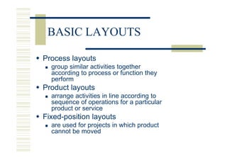 BASIC LAYOUTS

Process layouts
  group similar activities together
  according to process or function they
  perform
Product layouts
  arrange activities in line according to
  sequence of operations for a particular
  product or service
Fixed-position layouts
  are used for projects in which product
  cannot be moved
 