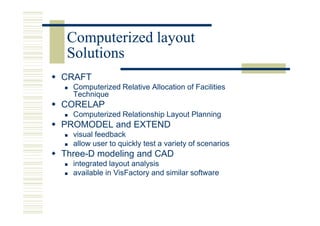 Computerized layout
 Solutions
CRAFT
  Computerized Relative Allocation of Facilities
  Technique
CORELAP
  Computerized Relationship Layout Planning
PROMODEL and EXTEND
  visual feedback
  allow user to quickly test a variety of scenarios
Three-D modeling and CAD
  integrated layout analysis
  available in VisFactory and similar software
 