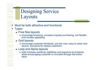 Designing Service
    Layouts
Must be both attractive and functional
Types
  Free flow layouts
     encourage browsing, increase impulse purchasing, are flexible
     and visually appealing
   Grid layouts
     encourage customer familiarity, are low cost, easy to clean and
     secure, and good for repeat customers
   Loop and Spine layouts
     both increase customer sightlines and exposure to products,
     while encouraging customer to circulate through the entire
     store
 