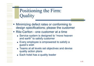 Positioning the Firm:
  Quality
Minimizing defect rates or conforming to
design specifications; please the customer
Ritz-
Ritz-Carlton - one customer at a time
  Service system is designed to “move heaven
  and earth” to satisfy customer
  Every employee is empowered to satisfy a
  guest’s wish
  Teams at all levels set objectives and devise
  quality action plans
  Each hotel has a quality leader

                                                  1-35
 
