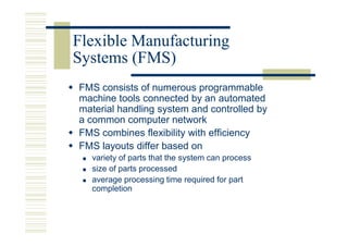 Flexible Manufacturing
Systems (FMS)
FMS consists of numerous programmable
machine tools connected by an automated
material handling system and controlled by
a common computer network
FMS combines flexibility with efficiency
FMS layouts differ based on
  variety of parts that the system can process
  size of parts processed
  average processing time required for part
  completion
 