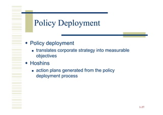 Policy Deployment

Policy deployment
  translates corporate strategy into measurable
  objectives
Hoshins
  action plans generated from the policy
  deployment process




                                                  1-37
 