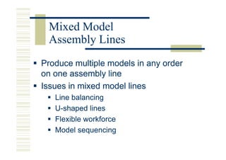 Mixed Model
 Assembly Lines
Produce multiple models in any order
on one assembly line
Issues in mixed model lines
   Line balancing
   U-shaped lines
   Flexible workforce
   Model sequencing
 