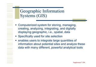 Geographic Information
 Systems (GIS)
Computerized system for storing, managing,
creating, analyzing, integrating, and digitally
displaying geographic, i.e., spatial, data
Specifically used for site selection
enables users to integrate large quantities of
information about potential sites and analyze these
data with many different, powerful analytical tools



                                          Supplement 7-384
                                                     7-
 