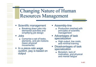 Changing Nature of Human
 Resources Management
Scientific management         Assembly-line
  Breaking down jobs into       Production meshed with
  elemental activities and      principles of scientific
  simplifying job design        management
Jobs                          Advantages of task
  Comprise a set of tasks,    specialization
  elements, and job motions     High output, low costs,
  (basic physical               and minimal training
  movements)
                              Disadvantages of task
In a piece-rate wage          specialization
system, pay is based on         Boredom, lack of
output                          motivation, and physical
                                and mental fatigue

                                                          8-405
 