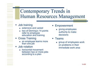 Contemporary Trends in
 Human Resources Management
Job training                   Empowerment
   extensive and varied
                                 giving employees
   two of Deming’s 14 points
   refer to employee             authority to make
   education and training        decisions
Cross Training                 Teams
   an employee learns more       group of employees work
   than one job
                                 on problems in their
Job rotation                     immediate work area
   horizontal movement
   between two or more jobs
   according to a plan



                                                     8-408
 