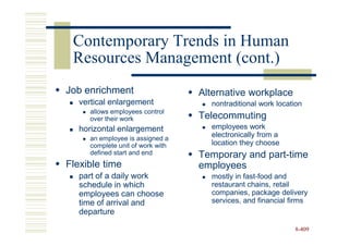Contemporary Trends in Human
 Resources Management (cont.)
Job enrichment                    Alternative workplace
   vertical enlargement             nontraditional work location
     allows employees control
     over their work              Telecommuting
   horizontal enlargement           employees work
     an employee is assigned a
                                    electronically from a
     complete unit of work with     location they choose
     defined start and end        Temporary and part-time
Flexible time                     employees
   part of a daily work             mostly in fast-food and
   schedule in which                restaurant chains, retail
   employees can choose             companies, package delivery
   time of arrival and              services, and financial firms
   departure

                                                             8-409
 