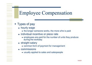 Employee Compensation
Types of pay
  hourly wage
    the longer someone works, the more s/he is paid
  individual incentive or piece rate
    employees are paid for the number of units they produce
    during the workday
  straight salary
    common form of payment for management
  commissions
    usually applied to sales and salespeople


                                                          8-410
 
