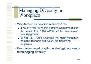Managing Diversity in
 Workplace
Workforce has become more diverse
  4 out of every 10 people entering workforce during
  the decade from 1998 to 2008 will be members of
  minority groups
  In 2000 U.S. Census showed that some minorities,
  primarily Hispanic and Asian, are becoming
  majorities
Companies must develop a strategic approach
to managing diversity

                                                  8-412
 