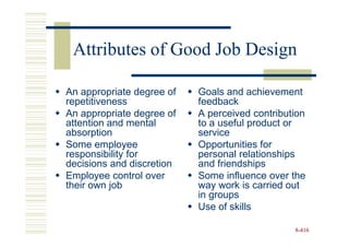 Attributes of Good Job Design

An appropriate degree of   Goals and achievement
repetitiveness             feedback
An appropriate degree of   A perceived contribution
attention and mental       to a useful product or
absorption                 service
Some employee              Opportunities for
responsibility for         personal relationships
decisions and discretion   and friendships
Employee control over      Some influence over the
their own job              way work is carried out
                           in groups
                           Use of skills

                                                8-416
 