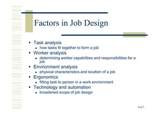 Factors in Job Design

Task analysis
  how tasks fit together to form a job
Worker analysis
  determining worker capabilities and responsibilities for a
  job
Environment analysis
  physical characteristics and location of a job
Ergonomics
  fitting task to person in a work environment
Technology and automation
  broadened scope of job design


                                                               8-417
 