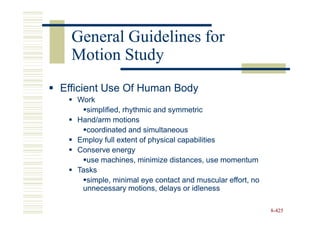 General Guidelines for
  Motion Study
Efficient Use Of Human Body
   Work
     simplified, rhythmic and symmetric
   Hand/arm motions
     coordinated and simultaneous
   Employ full extent of physical capabilities
   Conserve energy
     use machines, minimize distances, use momentum
   Tasks
     simple, minimal eye contact and muscular effort, no
    unnecessary motions, delays or idleness

                                                           8-425
 