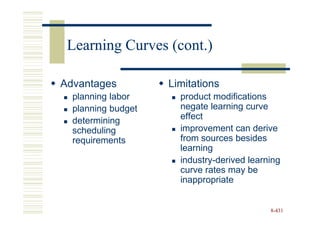 Learning Curves (cont.)

Advantages          Limitations
  planning labor      product modifications
  planning budget     negate learning curve
  determining         effect
  scheduling          improvement can derive
  requirements        from sources besides
                      learning
                      industry-derived learning
                      curve rates may be
                      inappropriate


                                            8-431
 