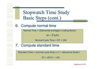 Stopwatch Time Study
     Basic Steps (cont.)
6. Compute normal time
      Normal Time = (Elemental average) x (rating factor)

                            Nt = (t )(RF)
                                    )(RF)

                 Normal Cycle Time = NT = ΣNt

7. Compute standard time
 Standard Time = (normal cycle time) x (1 + allowance factor)

                       ST = (NT)(1 + AF)

                                                       Supplement 8-436
                                                                  8-
 