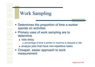 Work Sampling

Determines the proportion of time a worker
spends on activities
Primary uses of work sampling are to
determine
  ratio delay
    percentage of time a worker or machine is delayed or idle
  analyze jobs that have non-repetitive tasks
                         non-
Cheaper, easier approach to work
measurement

                                                   Supplement 8-445
                                                              8-
 