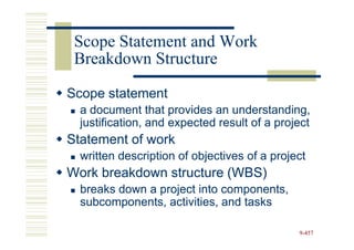 Scope Statement and Work
 Breakdown Structure

Scope statement
  a document that provides an understanding,
  justification, and expected result of a project
Statement of work
  written description of objectives of a project
Work breakdown structure (WBS)
  breaks down a project into components,
  subcomponents, activities, and tasks

                                              9-457
 