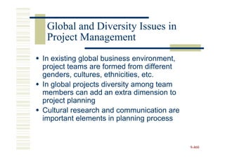 Global and Diversity Issues in
 Project Management
In existing global business environment,
project teams are formed from different
genders, cultures, ethnicities, etc.
In global projects diversity among team
members can add an extra dimension to
project planning
Cultural research and communication are
important elements in planning process


                                           9-460
 