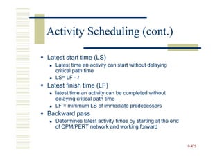 Activity Scheduling (cont.)

Latest start time (LS)
   Latest time an activity can start without delaying
   critical path time
   LS= LF - t
Latest finish time (LF)
   latest time an activity can be completed without
   delaying critical path time
   LF = minimum LS of immediate predecessors
Backward pass
   Determines latest activity times by starting at the end
   of CPM/PERT network and working forward


                                                             9-475
 