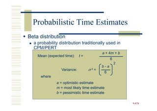 Probabilistic Time Estimates
Beta distribution
  a probability distribution traditionally used in
  CPM/PERT
                                         a + 4m + b
                                             4m
    Mean (expected time):    t=
                                               6
                                                   2
                                         b-a
                 Variance:        σ =
                                   2
                                          6
     where
              a = optimistic estimate
              m = most likely time estimate
              b = pessimistic time estimate

                                                       9-478
 